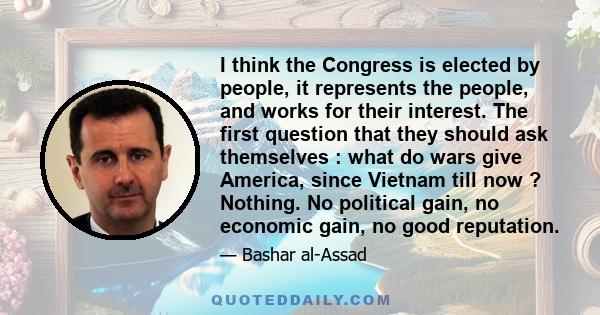 I think the Congress is elected by people, it represents the people, and works for their interest. The first question that they should ask themselves : what do wars give America, since Vietnam till now ? Nothing. No