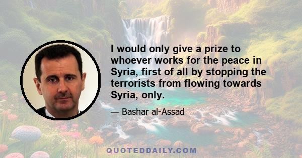 I would only give a prize to whoever works for the peace in Syria, first of all by stopping the terrorists from flowing towards Syria, only.