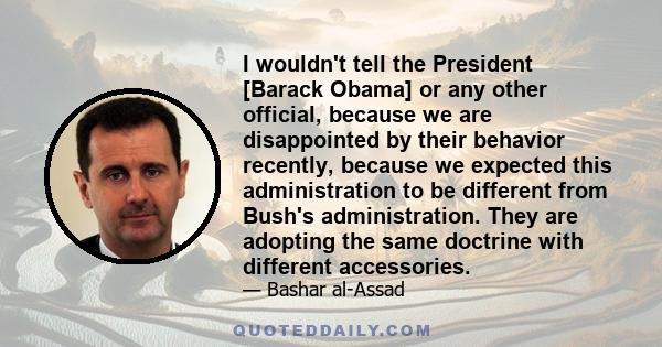 I wouldn't tell the President [Barack Obama] or any other official, because we are disappointed by their behavior recently, because we expected this administration to be different from Bush's administration. They are