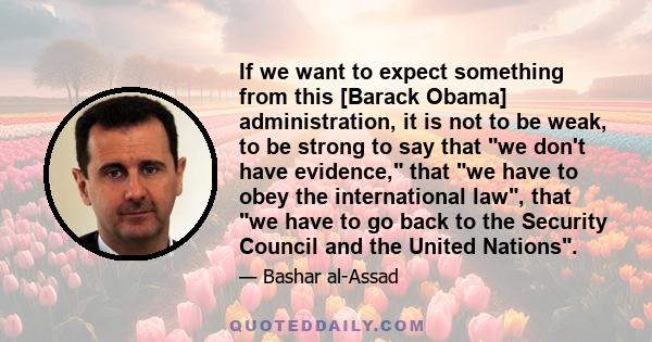 If we want to expect something from this [Barack Obama] administration, it is not to be weak, to be strong to say that we don't have evidence, that we have to obey the international law, that we have to go back to the