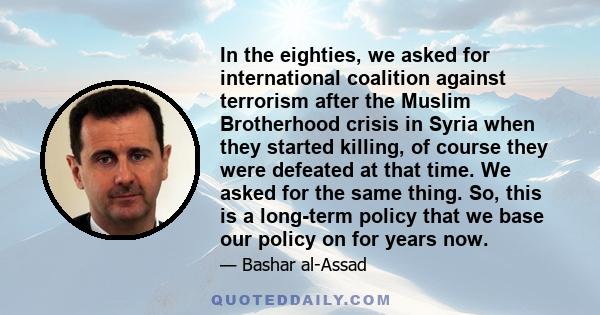 In the eighties, we asked for international coalition against terrorism after the Muslim Brotherhood crisis in Syria when they started killing, of course they were defeated at that time. We asked for the same thing. So, 