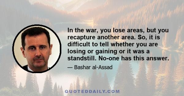 In the war, you lose areas, but you recapture another area. So, it is difficult to tell whether you are losing or gaining or it was a standstill. No-one has this answer.