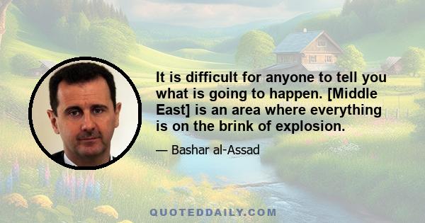 It is difficult for anyone to tell you what is going to happen. [Middle East] is an area where everything is on the brink of explosion.