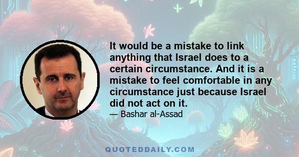 It would be a mistake to link anything that Israel does to a certain circumstance. And it is a mistake to feel comfortable in any circumstance just because Israel did not act on it.