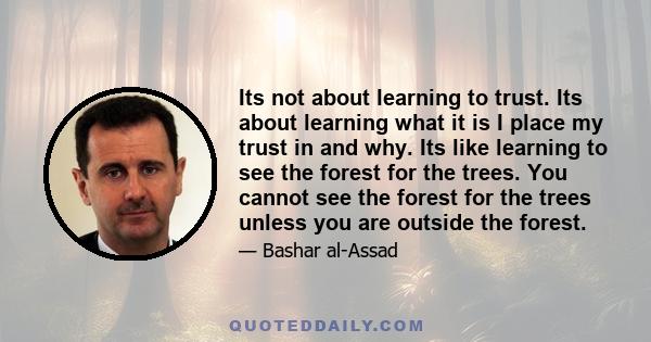 Its not about learning to trust. Its about learning what it is I place my trust in and why. Its like learning to see the forest for the trees. You cannot see the forest for the trees unless you are outside the forest.