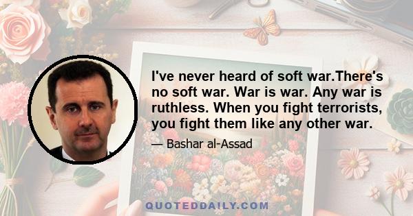 I've never heard of soft war.There's no soft war. War is war. Any war is ruthless. When you fight terrorists, you fight them like any other war.