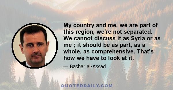 My country and me, we are part of this region, we're not separated. We cannot discuss it as Syria or as me ; it should be as part, as a whole, as comprehensive. That's how we have to look at it.