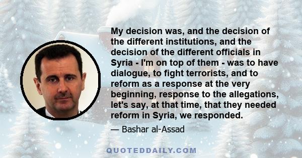 My decision was, and the decision of the different institutions, and the decision of the different officials in Syria - I'm on top of them - was to have dialogue, to fight terrorists, and to reform as a response at the