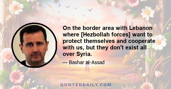 On the border area with Lebanon where [Hezbollah forces] want to protect themselves and cooperate with us, but they don't exist all over Syria.