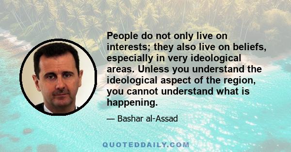 People do not only live on interests; they also live on beliefs, especially in very ideological areas. Unless you understand the ideological aspect of the region, you cannot understand what is happening.