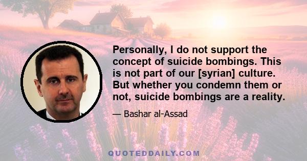 Personally, I do not support the concept of suicide bombings. This is not part of our [syrian] culture. But whether you condemn them or not, suicide bombings are a reality.