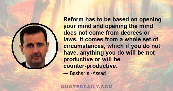 Reform has to be based on opening your mind and opening the mind does not come from decrees or laws. It comes from a whole set of circumstances, which if you do not have, anything you do will be not productive or will