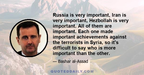 Russia is very important, Iran is very important, Hezbollah is very important. All of them are important. Each one made important achievements against the terrorists in Syria, so it's difficult to say who is more