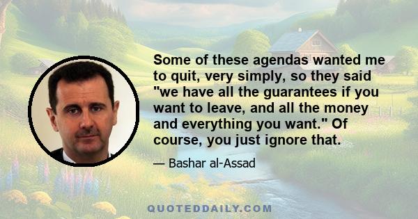 Some of these agendas wanted me to quit, very simply, so they said we have all the guarantees if you want to leave, and all the money and everything you want. Of course, you just ignore that.