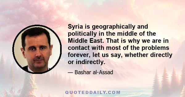 Syria is geographically and politically in the middle of the Middle East. That is why we are in contact with most of the problems forever, let us say, whether directly or indirectly.