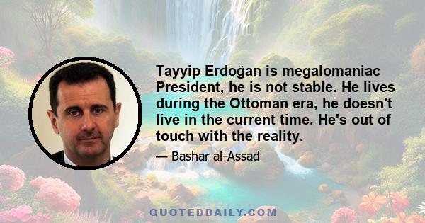 Tayyip Erdoğan is megalomaniac President, he is not stable. He lives during the Ottoman era, he doesn't live in the current time. He's out of touch with the reality.