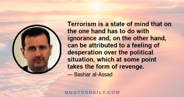 Terrorism is a state of mind that on the one hand has to do with ignorance and, on the other hand, can be attributed to a feeling of desperation over the political situation, which at some point takes the form of