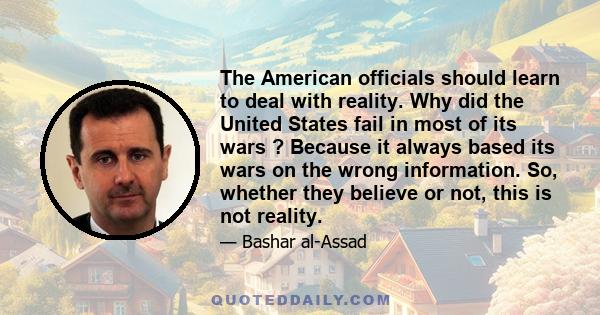 The American officials should learn to deal with reality. Why did the United States fail in most of its wars ? Because it always based its wars on the wrong information. So, whether they believe or not, this is not