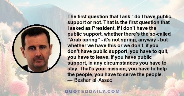 The first question that I ask : do I have public support or not. That is the first question that I asked as President. If I don't have the public support, whether there's the so-called Arab spring - it's not spring,