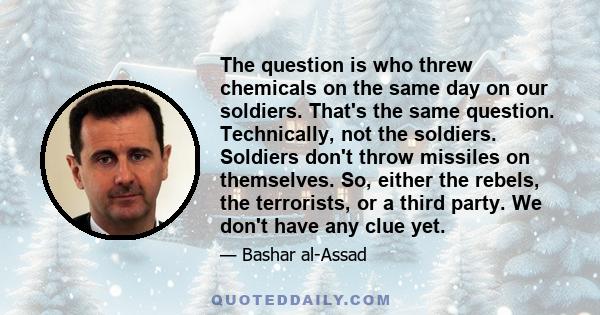 The question is who threw chemicals on the same day on our soldiers. That's the same question. Technically, not the soldiers. Soldiers don't throw missiles on themselves. So, either the rebels, the terrorists, or a