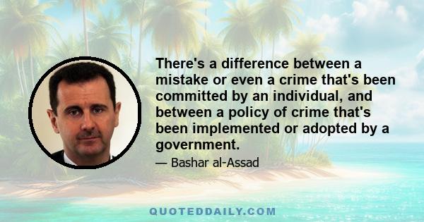 There's a difference between a mistake or even a crime that's been committed by an individual, and between a policy of crime that's been implemented or adopted by a government.