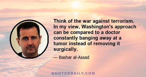 Think of the war against terrorism. In my view, Washington's approach can be compared to a doctor constantly banging away at a tumor instead of removing it surgically.