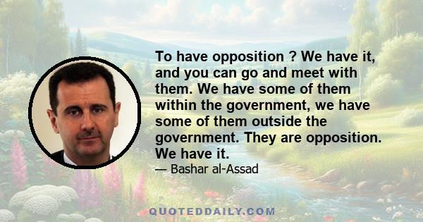 To have opposition ? We have it, and you can go and meet with them. We have some of them within the government, we have some of them outside the government. They are opposition. We have it.