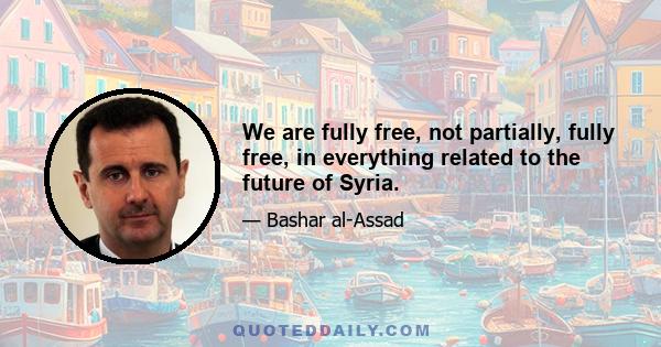 We are fully free, not partially, fully free, in everything related to the future of Syria.