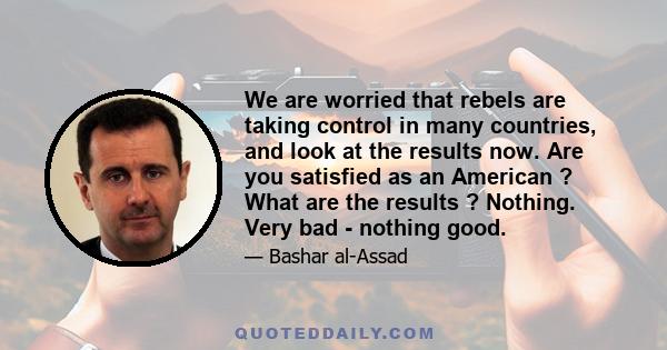 We are worried that rebels are taking control in many countries, and look at the results now. Are you satisfied as an American ? What are the results ? Nothing. Very bad - nothing good.