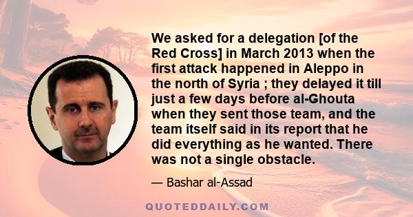 We asked for a delegation [of the Red Cross] in March 2013 when the first attack happened in Aleppo in the north of Syria ; they delayed it till just a few days before al-Ghouta when they sent those team, and the team