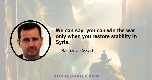 We can say, you can win the war only when you restore stability in Syria.