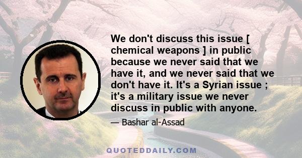 We don't discuss this issue [ chemical weapons ] in public because we never said that we have it, and we never said that we don't have it. It's a Syrian issue ; it's a military issue we never discuss in public with