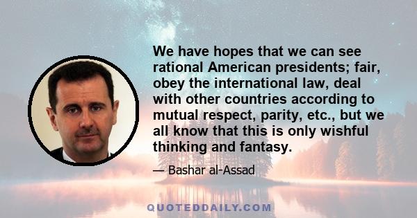 We have hopes that we can see rational American presidents; fair, obey the international law, deal with other countries according to mutual respect, parity, etc., but we all know that this is only wishful thinking and