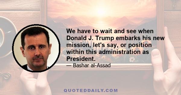 We have to wait and see when Donald J. Trump embarks his new mission, let's say, or position within this administration as President.