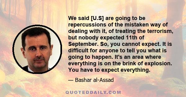 We said [U.S] are going to be repercussions of the mistaken way of dealing with it, of treating the terrorism, but nobody expected 11th of September. So, you cannot expect. It is difficult for anyone to tell you what is 