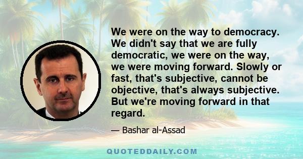 We were on the way to democracy. We didn't say that we are fully democratic, we were on the way, we were moving forward. Slowly or fast, that's subjective, cannot be objective, that's always subjective. But we're moving 