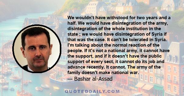 We wouldn't have withstood for two years and a half. We would have disintegration of the army, disintegration of the whole institution in the state ; we would have disintegration of Syria if that was the case. It can't