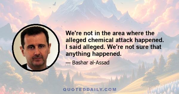 We're not in the area where the alleged chemical attack happened. I said alleged. We're not sure that anything happened.