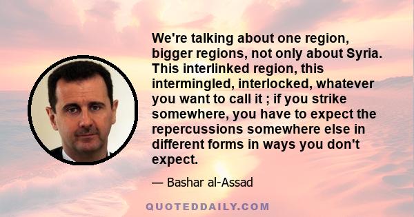 We're talking about one region, bigger regions, not only about Syria. This interlinked region, this intermingled, interlocked, whatever you want to call it ; if you strike somewhere, you have to expect the repercussions 