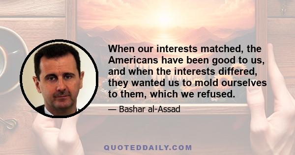 When our interests matched, the Americans have been good to us, and when the interests differed, they wanted us to mold ourselves to them, which we refused.