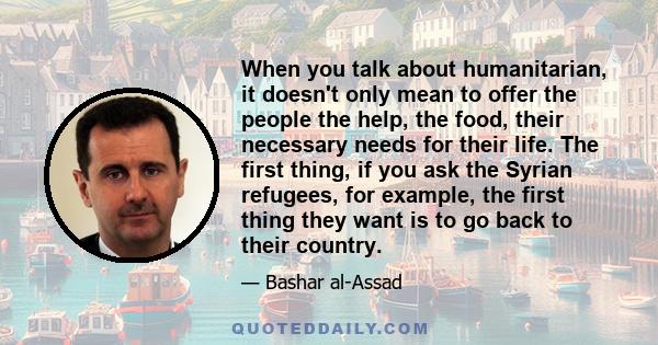 When you talk about humanitarian, it doesn't only mean to offer the people the help, the food, their necessary needs for their life. The first thing, if you ask the Syrian refugees, for example, the first thing they