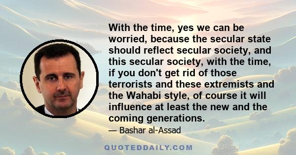 With the time, yes we can be worried, because the secular state should reflect secular society, and this secular society, with the time, if you don't get rid of those terrorists and these extremists and the Wahabi