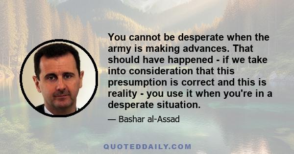 You cannot be desperate when the army is making advances. That should have happened - if we take into consideration that this presumption is correct and this is reality - you use it when you're in a desperate situation.