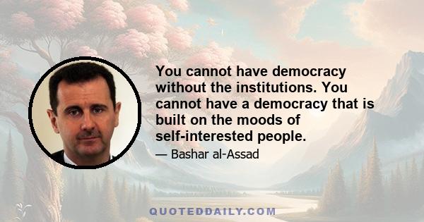 You cannot have democracy without the institutions. You cannot have a democracy that is built on the moods of self-interested people.