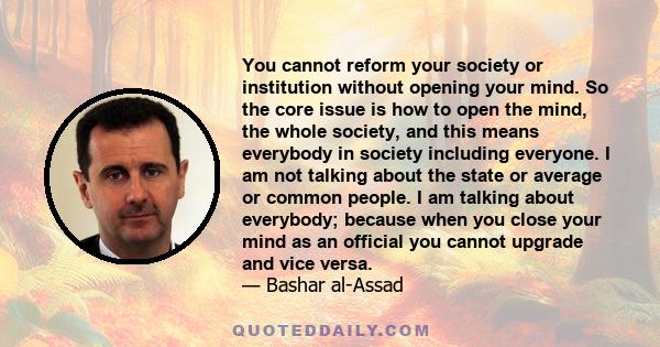 You cannot reform your society or institution without opening your mind. So the core issue is how to open the mind, the whole society, and this means everybody in society including everyone. I am not talking about the