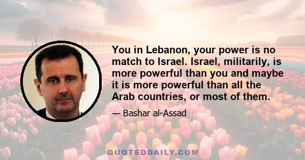 You in Lebanon, your power is no match to Israel. Israel, militarily, is more powerful than you and maybe it is more powerful than all the Arab countries, or most of them.