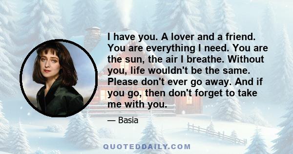 I have you. A lover and a friend. You are everything I need. You are the sun, the air I breathe. Without you, life wouldn't be the same. Please don't ever go away. And if you go, then don't forget to take me with you.