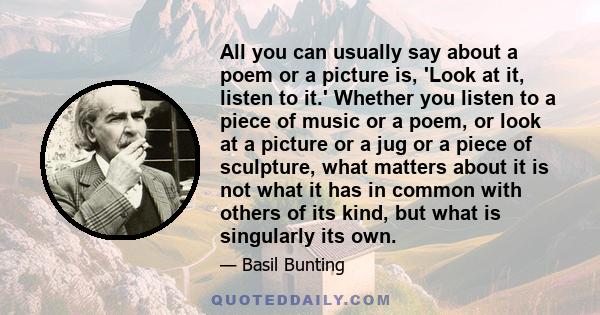 All you can usually say about a poem or a picture is, 'Look at it, listen to it.' Whether you listen to a piece of music or a poem, or look at a picture or a jug or a piece of sculpture, what matters about it is not