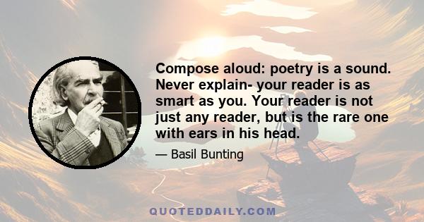 Compose aloud: poetry is a sound. Never explain- your reader is as smart as you. Your reader is not just any reader, but is the rare one with ears in his head.