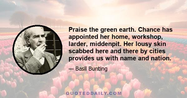 Praise the green earth. Chance has appointed her home, workshop, larder, middenpit. Her lousy skin scabbed here and there by cities provides us with name and nation.